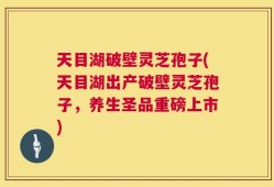 天目湖破壁灵芝孢子(天目湖出产破壁灵芝孢子，养生圣品重磅上市)