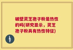 破壁灵芝孢子粉是热性的吗(研究显示，灵芝孢子粉具有热性特征)