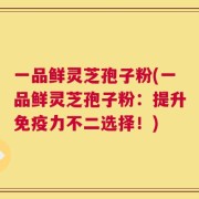 一品鲜灵芝孢子粉(一品鲜灵芝孢子粉：提升免疫力不二选择！)