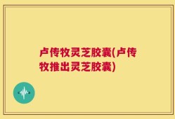 卢传牧灵芝胶囊(卢传牧推出灵芝胶囊)