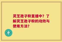 灵芝孢子粉直播中？了解灵芝孢子粉的功效与使用方法？