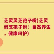 芝灵灵芝孢子粉(芝灵灵芝孢子粉：自然养生，健康呵护)