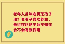 老年人常年吃灵芝孢子油？老爷子喜欢养生，最近在吃孢子油不知道会不会有副作用