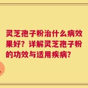 灵芝孢子粉治什么病效果好？详解灵芝孢子粉的功效与适用疾病？
