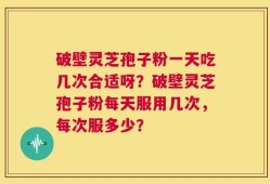 破壁灵芝孢子粉一天吃几次合适呀？破壁灵芝孢子粉每天服用几次，每次服多少？