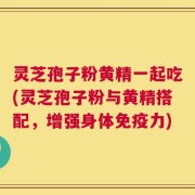 灵芝孢子粉黄精一起吃(灵芝孢子粉与黄精搭配，增强身体免疫力)