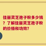 佳丽灵芝孢子粉多少钱？了解佳丽灵芝孢子粉的价格和功效？