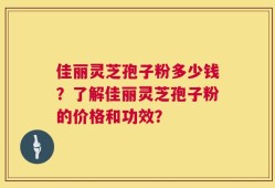 佳丽灵芝孢子粉多少钱？了解佳丽灵芝孢子粉的价格和功效？