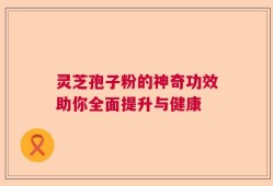 灵芝孢子粉的神奇功效助你全面提升与健康