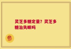 灵芝多糖定量？灵芝多糖治失眠吗