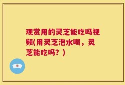 观赏用的灵芝能吃吗视频(用灵芝泡水喝，灵芝能吃吗？)