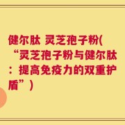 健尔肽 灵芝孢子粉(“灵芝孢子粉与健尔肽：提高免疫力的双重护盾”)
