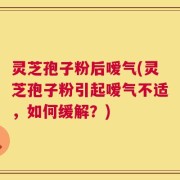 灵芝孢子粉后嗳气(灵芝孢子粉引起嗳气不适，如何缓解？)