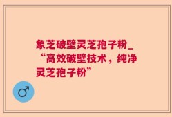 象芝破壁灵芝孢子粉_“高效破壁技术，纯净灵芝孢子粉”