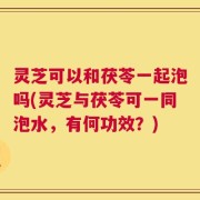 灵芝可以和茯苓一起泡吗(灵芝与茯苓可一同泡水，有何功效？)