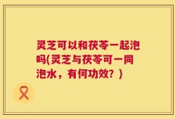 灵芝可以和茯苓一起泡吗(灵芝与茯苓可一同泡水，有何功效？)