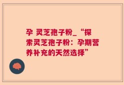 孕 灵芝孢子粉_“探索灵芝孢子粉：孕期营养补充的天然选择”