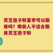 灵芝孢子粉夏季可以服用吗？哪类人不适合服用灵芝孢子粉