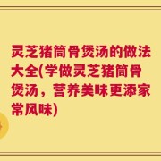 灵芝猪筒骨煲汤的做法大全(学做灵芝猪筒骨煲汤，营养美味更添家常风味)