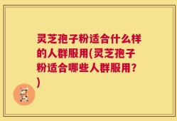 灵芝孢子粉适合什么样的人群服用(灵芝孢子粉适合哪些人群服用？)