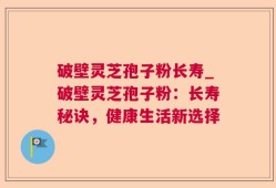 破壁灵芝孢子粉长寿_破壁灵芝孢子粉：长寿秘诀，健康生活新选择