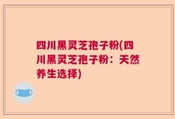 四川黑灵芝孢子粉(四川黑灵芝孢子粉：天然养生选择)