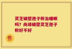 灵芝破壁孢子粉治睡眠吗？尚绿破壁灵芝孢子粉好不好