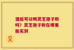 酒后可以喝灵芝孢子粉吗？灵芝孢子粉在哪里能买到