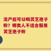 流产后可以喝灵芝孢子粉？哪类人不适合服用灵芝孢子粉