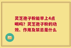 灵芝孢子粉能早上4点喝吗？灵芝孢子粉的功效、作用及禁忌是什么