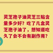 灵芝孢子油灵芝三贴含量多少好？吃了几盒灵芝孢子油了，想知道吃久了会不会有副作用？