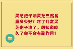 灵芝孢子油灵芝三贴含量多少好？吃了几盒灵芝孢子油了，想知道吃久了会不会有副作用？