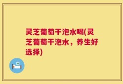 灵芝葡萄干泡水喝(灵芝葡萄干泡水，养生好选择)
