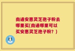 南通安惠灵芝孢子粉去哪里买(南通哪里可以买安惠灵芝孢子粉？)