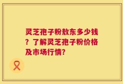 灵芝孢子粉敖东多少钱？了解灵芝孢子粉价格及市场行情？
