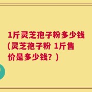 1斤灵芝孢子粉多少钱(灵芝孢子粉 1斤售价是多少钱？)