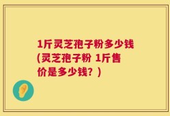 1斤灵芝孢子粉多少钱(灵芝孢子粉 1斤售价是多少钱？)