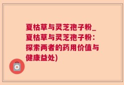 夏枯草与灵芝孢子粉_夏枯草与灵芝孢子粉：探索两者的药用价值与健康益处)