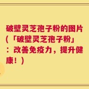破壁灵芝孢子粉的图片(「破壁灵芝孢子粉」：改善免疫力，提升健康！)