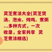 灵芝煮法大全(灵芝煲汤、泡水、炖鸡、煮粥...多种方式，一次收录，全家共享  灵芝煮法精选)