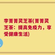 李菁菁灵芝茶(菁菁灵芝茶：提高免疫力，享受健康生活)