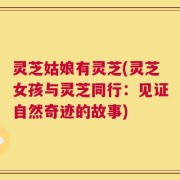 灵芝姑娘有灵芝(灵芝女孩与灵芝同行：见证自然奇迹的故事)