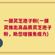 一健灵芝孢子粉(一健灵推出高品质灵芝孢子粉，助您增强免疫力)