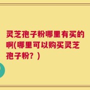 灵芝孢子粉哪里有买的啊(哪里可以购买灵芝孢子粉？)