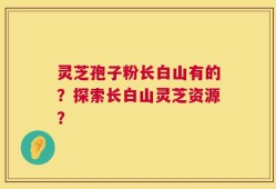 灵芝孢子粉长白山有的？探索长白山灵芝资源？