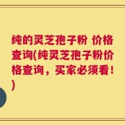 纯的灵芝孢子粉 价格查询(纯灵芝孢子粉价格查询，买家必须看！)