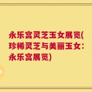 永乐宫灵芝玉女展览(珍稀灵芝与美丽玉女：永乐宫展览)