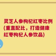 灵芝人参枸杞红枣比例(重直配比，打造健康红枣枸杞人参饮品)