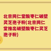 北京同仁堂酸枣仁破壁灵芝孢子粉(北京同仁堂推出破壁酸枣仁灵芝孢子粉)
