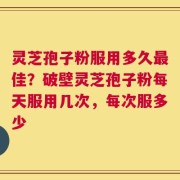 灵芝孢子粉服用多久最佳？破壁灵芝孢子粉每天服用几次，每次服多少